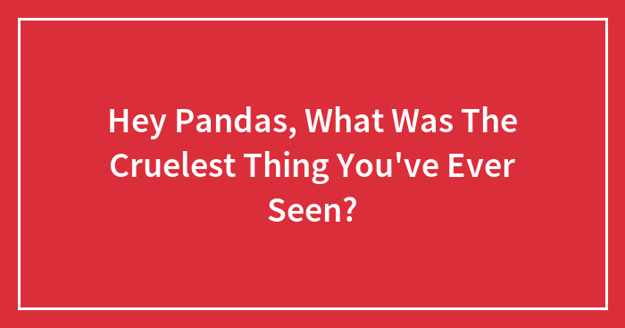 Hey Pandas, What Was The Cruelest Thing You’ve Ever Seen?