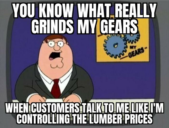 Just Know If You Start Our Interaction By Bringing Up The Price Of Lumber, I Have Already Checked Out Of The Conversation