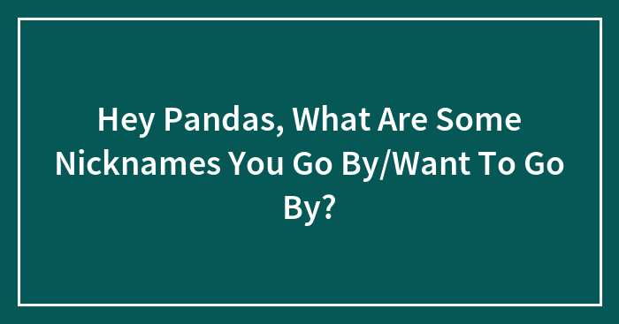 Hey Pandas, What Are Some Nicknames You Go By/Want To Go By?