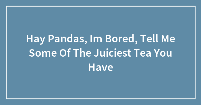 Hay Pandas, Im Bored, Tell Me Some Of The Juiciest Tea You Have