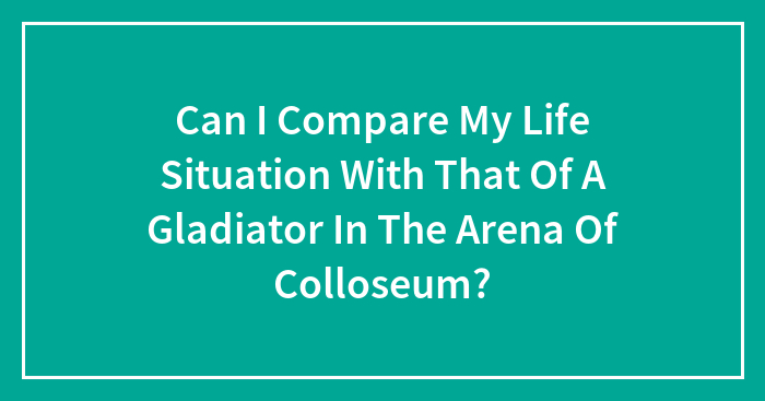 Can I Compare My Life Situation With That Of A Gladiator In The Arena Of Colloseum?