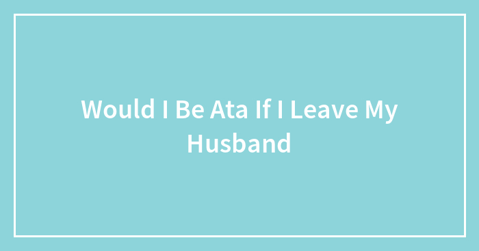 Would I Be Ata If I Leave My Husband