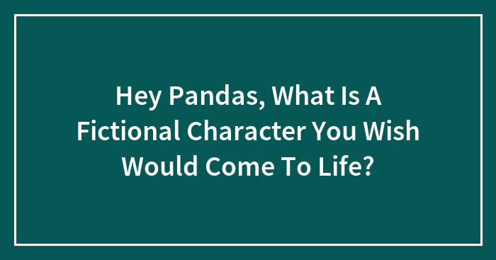 Hey Pandas, What Is A Fictional Character You Wish Would Come To Life?