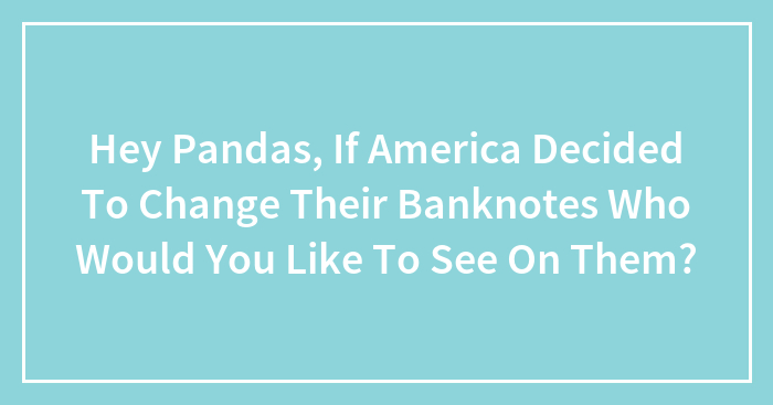 Hey Pandas, If America Decided To Change Their Banknotes Who Would You Like To See On Them?