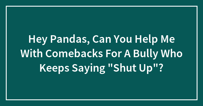 Hey Pandas, Can You Help Me With Comebacks For A Bully Who Keeps Saying “Shut Up”? (Closed)