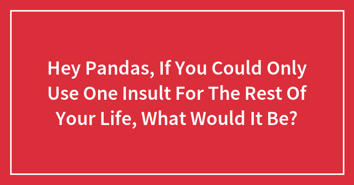 Hey Pandas, If You Could Only Use One Insult For The Rest Of Your Life, What Would It Be?
