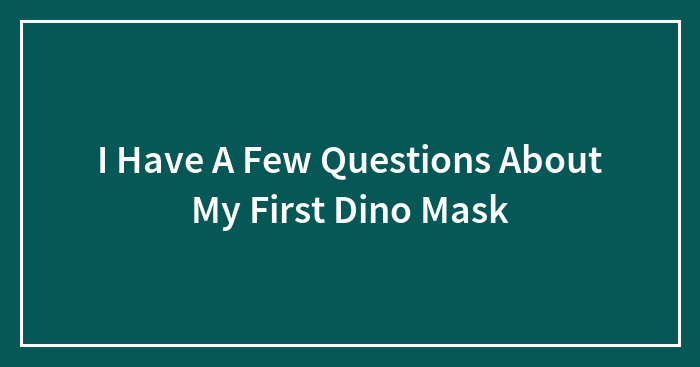 I Have A Few Questions About My First Dino Mask