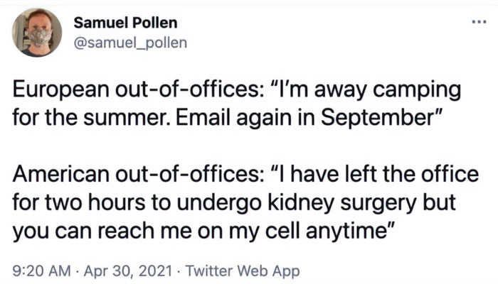 A tweet from Samuel Pollen with the handle @samuel_pollen. The tweet humorously contrasts European and American out-of-office messages. It reads: "European out-of-offices: 'I'm away camping for the summer. Email again in September.' American out-of-offices: 'I have left the office for two hours to undergo kidney surgery but you can reach me on my cell anytime.'" The tweet highlights the cultural differences in work-life balance.