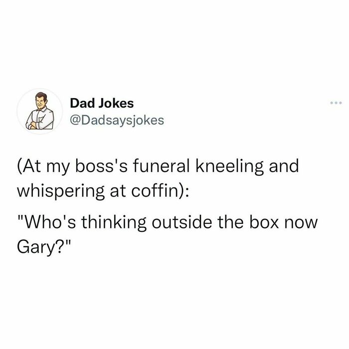 Dad joke from IG account: "At my boss's funeral, kneeling and whispering at coffin: 'Who's thinking outside the box now Gary?'"