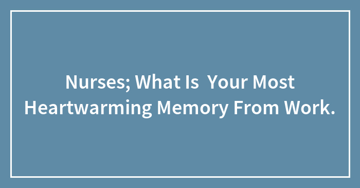 Nurses; What Is Your Most Heartwarming Memory From Work.