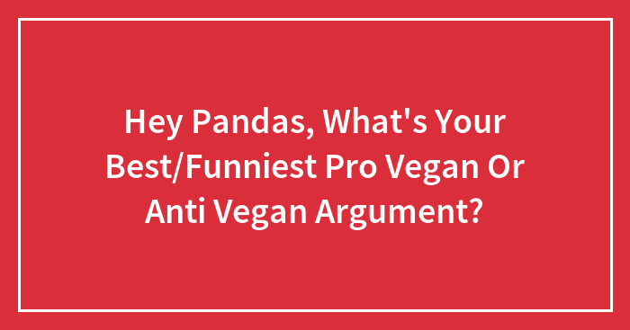 Hey Pandas, What’s Your Best/Funniest Pro Vegan Or Anti Vegan Argument?