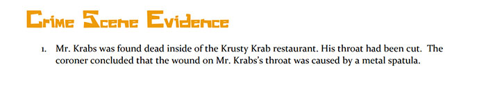 Crime scene evidence document detailing the death of Mr. Krabs found in the Krusty Krab with a cut throat injury. Crime scene evidence document detailing the death of Mr. Krabs found in the Krusty Krab with a cut throat injury.