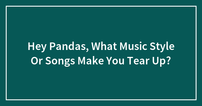 Hey Pandas, What Music Style Or Songs Make You Tear Up? (Closed)