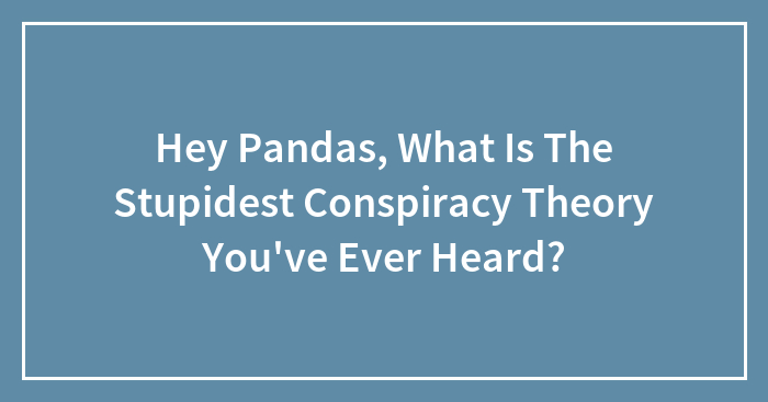 Hey Pandas, What Is The Stupidest Conspiracy Theory You’ve Ever Heard?