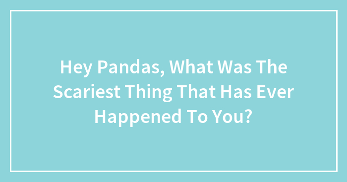 Hey Pandas, What Was The Scariest Thing That Has Ever Happened To You? (Closed)