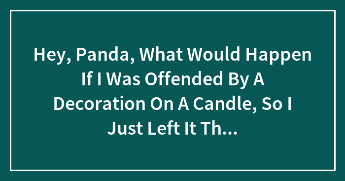 Hey, Panda, What Would Happen If I Was Offended By A Decoration On A Candle, So I Just Left It There And Bought A Different Candle?