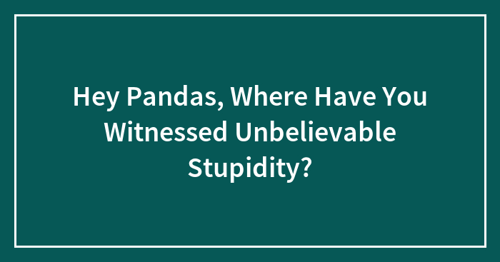 Hey Pandas, Where Have You Witnessed Unbelievable Stupidity? (Closed)