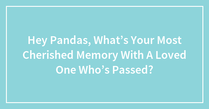 Hey Pandas, What’s Your Most Cherished Memory With A Loved One Who’s Passed? (Closed)