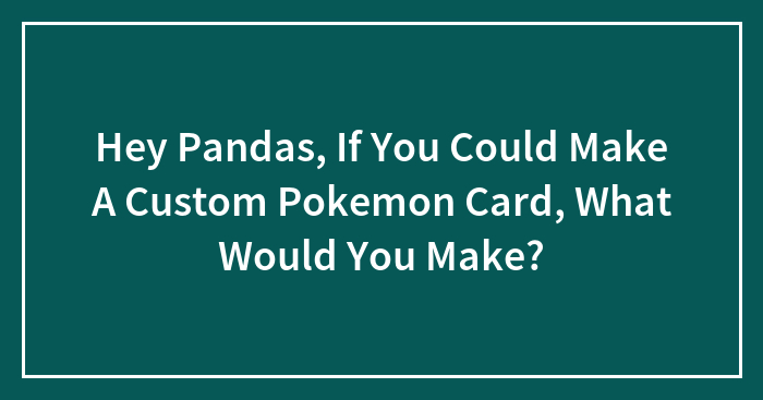 Hey Pandas, If You Could Make A Custom Pokemon Card, What Would You Make?