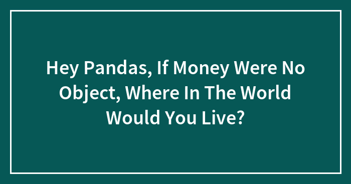 Hey Pandas, If Money Were No Object, Where In The World Would You Live? (Closed)