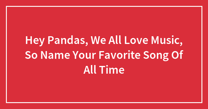 Hey Pandas, We All Love Music, So Name Your Favorite Song Of All Time