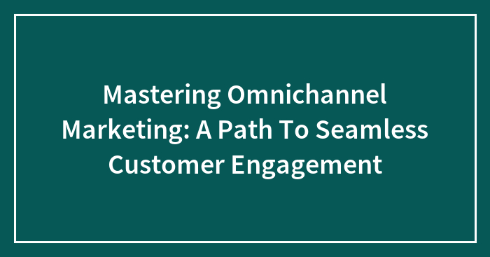 Mastering Omnichannel Marketing: A Path To Seamless Customer Engagement