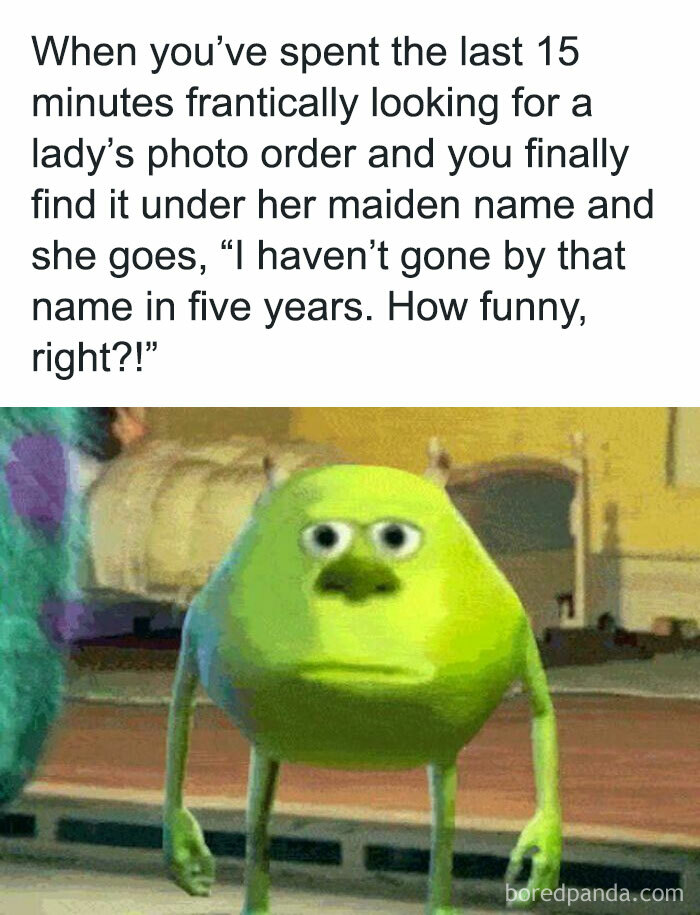 When You’ve Spent The Last 15 Minutes Frantically Looking For A Lady’s Photo Order And You Finally Find It Under Her Maiden Name And She Goes, “I Haven’t Gone By That Name In Five Years. How Funny, Right?!”