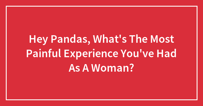 Hey Pandas, What’s The Most Painful Experience You’ve Had As A Woman? (Closed)