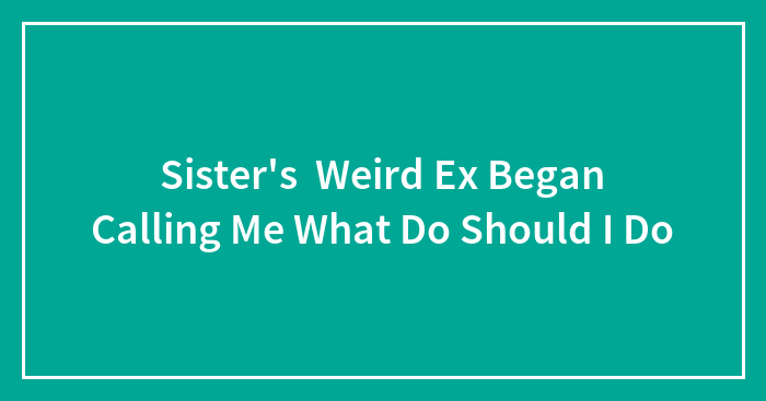 Sister’s Weird Ex Began Calling Me What Do Should I Do