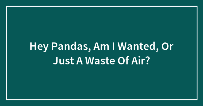 Hey Pandas, Am I Wanted, Or Just A Waste Of Air?