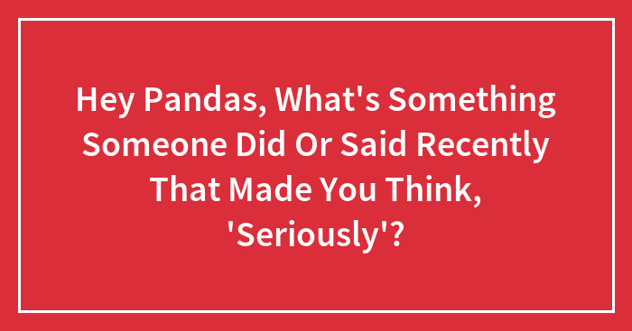Hey Pandas, What’s Something Someone Did Or Said Recently That Made You Think, ‘Seriously’? (Closed)