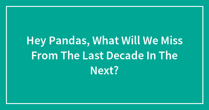 Hey Pandas, What Will We Miss From The Last Decade In The Next? (Closed)