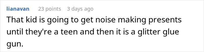 Comment discussing noise-making gifts for a child until their teen years, then switching to a glitter glue gun. Comment discussing noise-making gifts for a child until their teen years, then switching to a glitter glue gun.