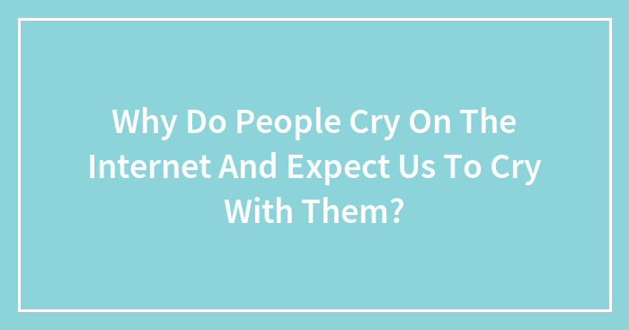 Why Do People Cry On The Internet And Expect Us To Cry With Them?