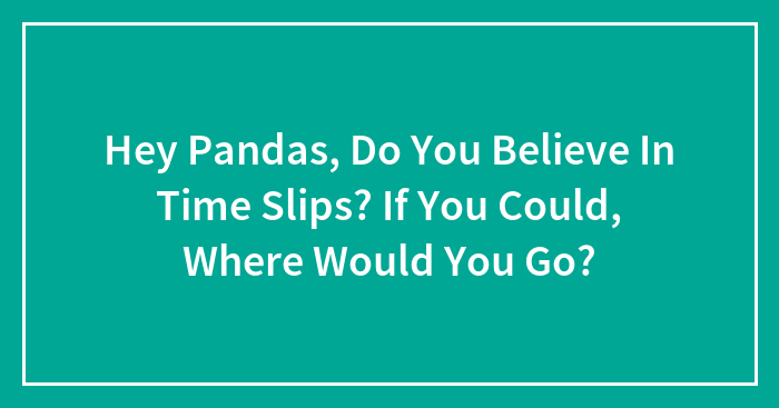 Hey Pandas, Do You Believe In Time Slips? If You Could, Where Would You Go? (Closed)