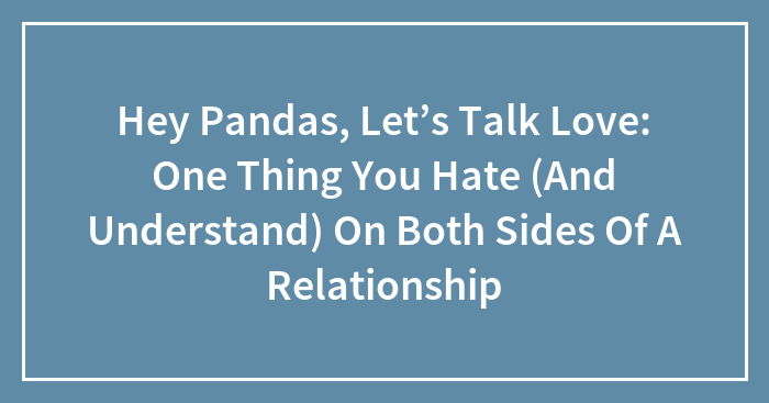 Hey Pandas, Let’s Talk Love: One Thing You Hate (And Understand) On Both Sides Of A Relationship