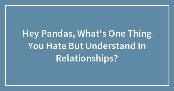 Hey Pandas, What’s One Thing You Hate But Understand In Relationships? (Closed)