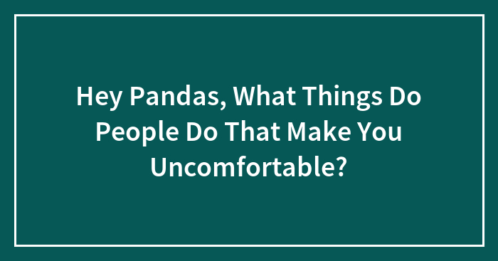 Hey Pandas, What Things Do People Do That Make You Uncomfortable?