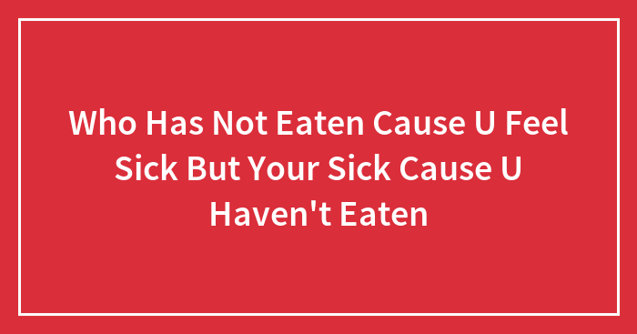 Who Has Not Eaten Cause U Feel Sick But Your Sick Cause U Haven’t Eaten