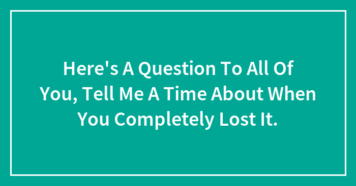 Here’s A Question To All Of You, Tell Me A Time About When You Completely Lost It.