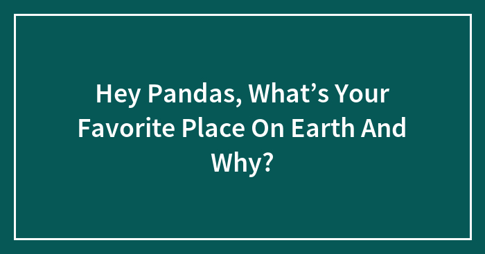 Hey Pandas, What’s Your Favorite Place On Earth And Why? (Closed)