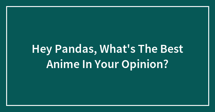 Hey Pandas, What’s The Best Anime In Your Opinion? (Closed)