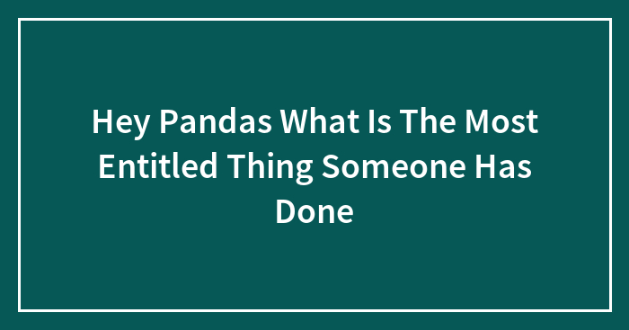 Hey Pandas, What Is The Most Entitled Thing Someone Has Ever Done To You?