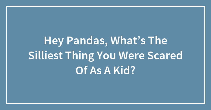 Hey Pandas, What’s The Silliest Thing You Were Scared Of As A Kid? (Closed)