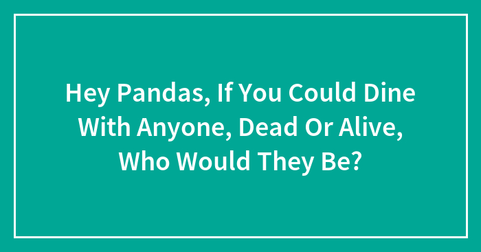 Hey Pandas, If You Could Dine With Anyone, Dead Or Alive, Who Would They Be? (Closed)