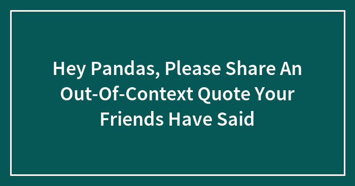 Hey Pandas, Please Share An Out-Of-Context Quote Your Friends Have Said (Closed)