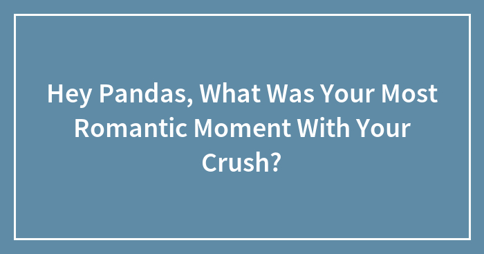 Hey Pandas, What Was Your Most Romantic Moment With Your Crush?