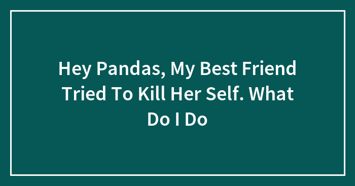 Hey Pandas, My Best Friend Tried To Kill Her Self. What Do I Do