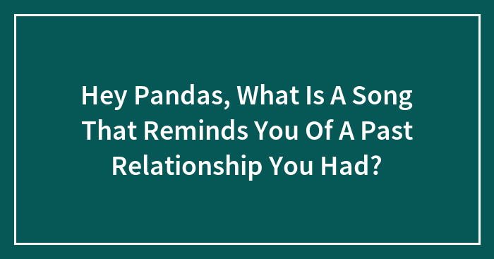 Hey Pandas, What Is A Song That Reminds You Of A Past Relationship You Had?