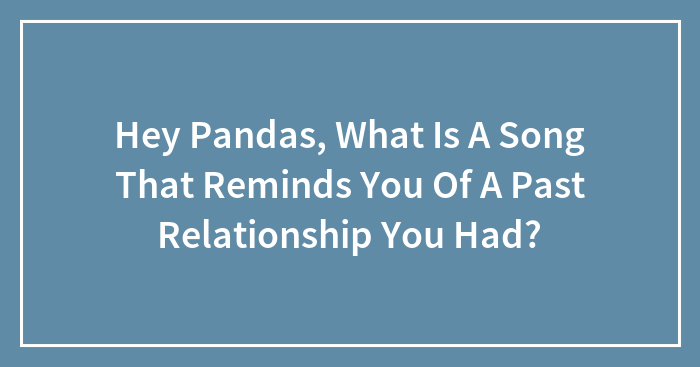 Hey Pandas, What Is A Song That Reminds You Of A Past Relationship You Had? (Closed)